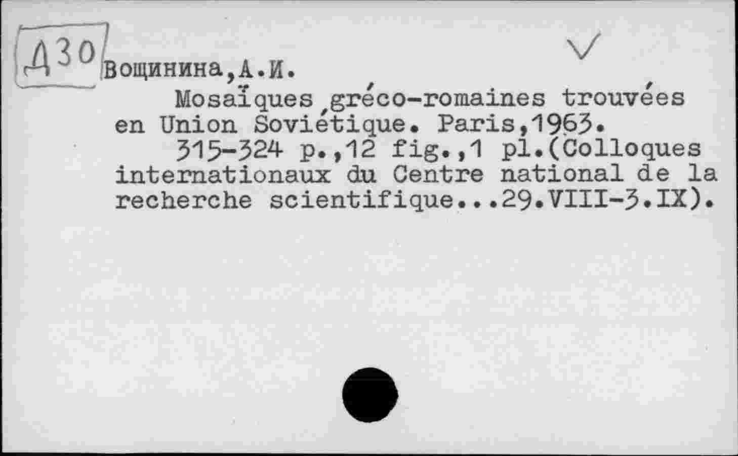 ﻿•ДЗО
|ощинина,А.И.
Mosaïques zgréco-romaines trouvées en Union Soviétique. Paris,19ß5»
515-324 p.,12 fig.,1 pl.(Colloques internationaux du Centre national de la recherche scientifique...29.VIII-5.IX).